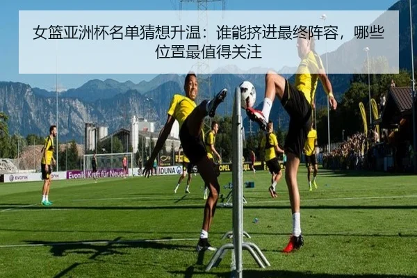 女篮亚洲杯名单猜想升温：谁能挤进最终阵容，哪些位置最值得关注 - douyu tiyu